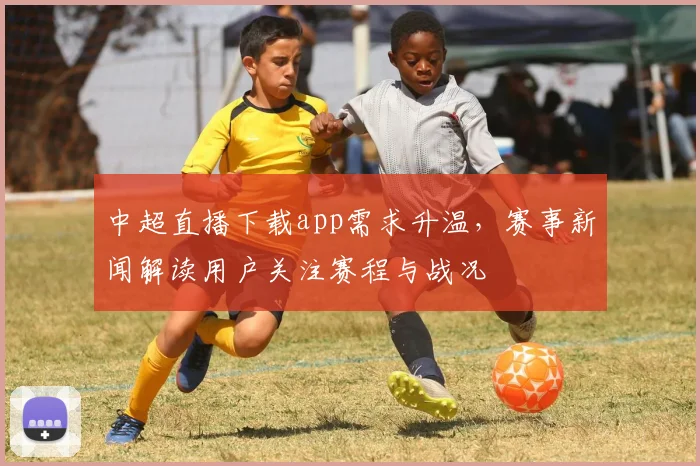 中超直播下载app需求升温，赛事新闻解读用户关注赛程与战况
