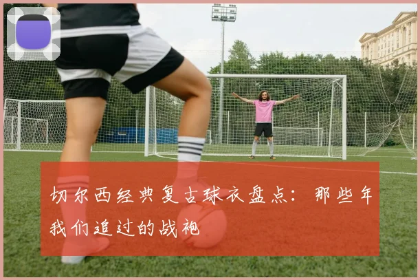 切尔西经典复古球衣盘点：那些年我们追过的战袍