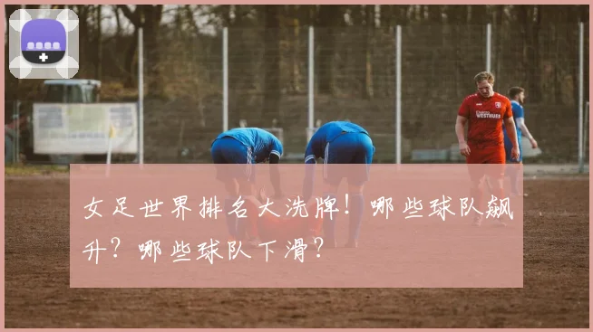 女足世界排名大洗牌！哪些球队飙升？哪些球队下滑？