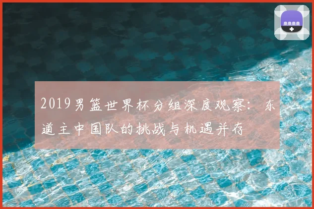 2019男篮世界杯分组深度观察：东道主中国队的挑战与机遇并存