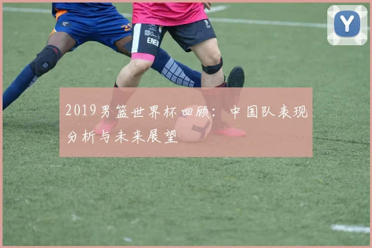 2019男篮世界杯回顾：中国队表现分析与未来展望