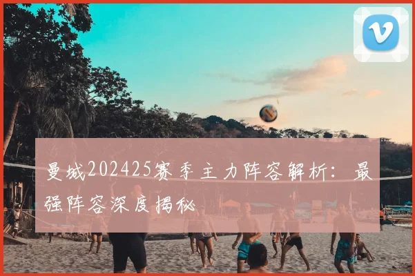 曼城202425赛季主力阵容解析：最强阵容深度揭秘