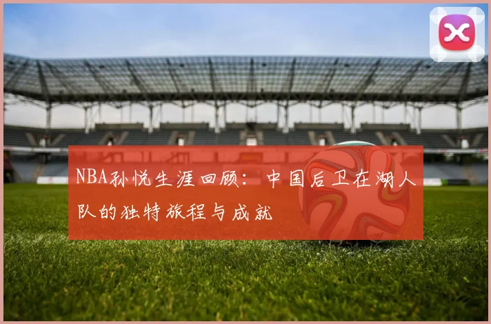 NBA孙悦生涯回顾：中国后卫在湖人队的独特旅程与成就