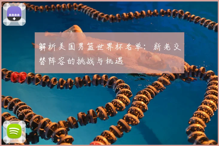 解析美国男篮世界杯名单：新老交替阵容的挑战与机遇
