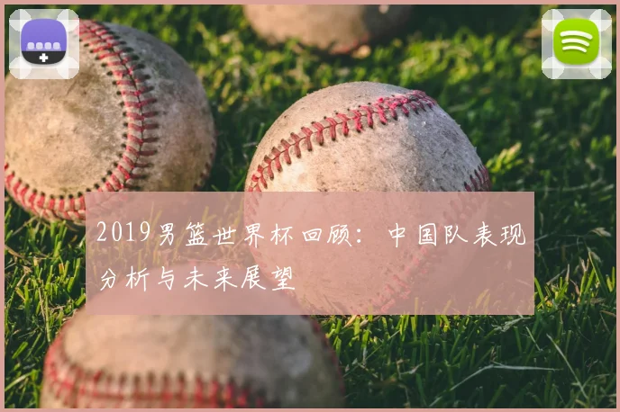 2019男篮世界杯回顾：中国队表现分析与未来展望