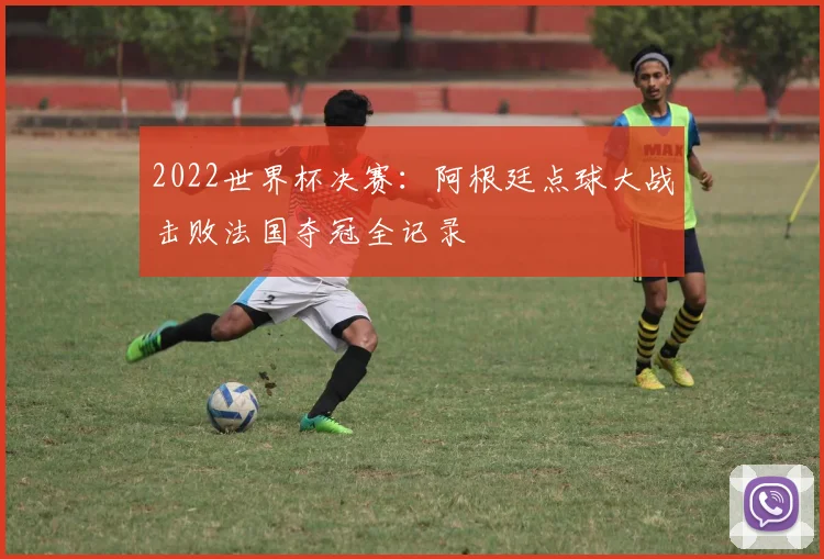 2022世界杯决赛：阿根廷点球大战击败法国夺冠全记录