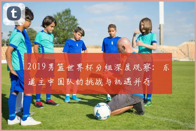 2019男篮世界杯分组深度观察：东道主中国队的挑战与机遇并存